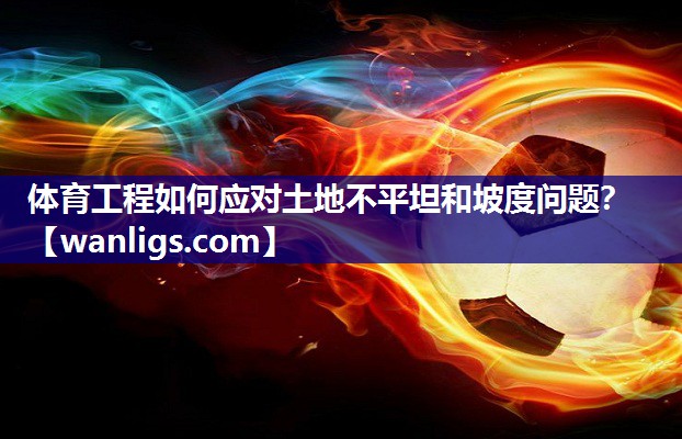 体育工程如何应对土地不平坦和坡度问题？