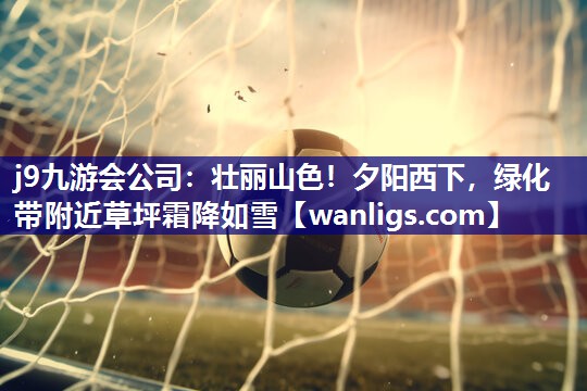 j9九游会公司：壮丽山色！夕阳西下，绿化带附近草坪霜降如雪