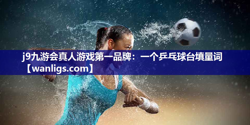 j9九游会真人游戏第一品牌：一个乒乓球台填量词