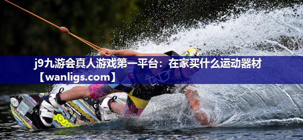 j9九游会真人游戏第一平台：在家买什么运动器材