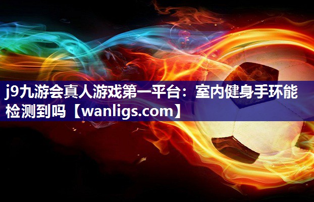 j9九游会真人游戏第一平台：室内健身手环能检测到吗