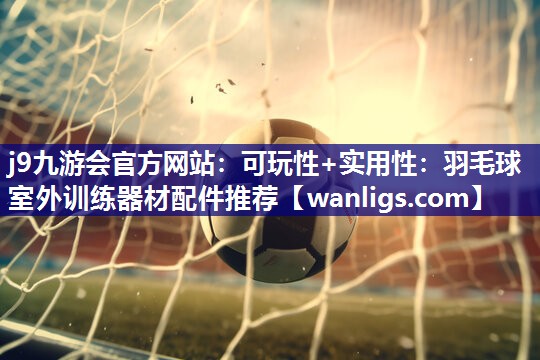 j9九游会官方网站：可玩性+实用性：羽毛球室外训练器材配件推荐