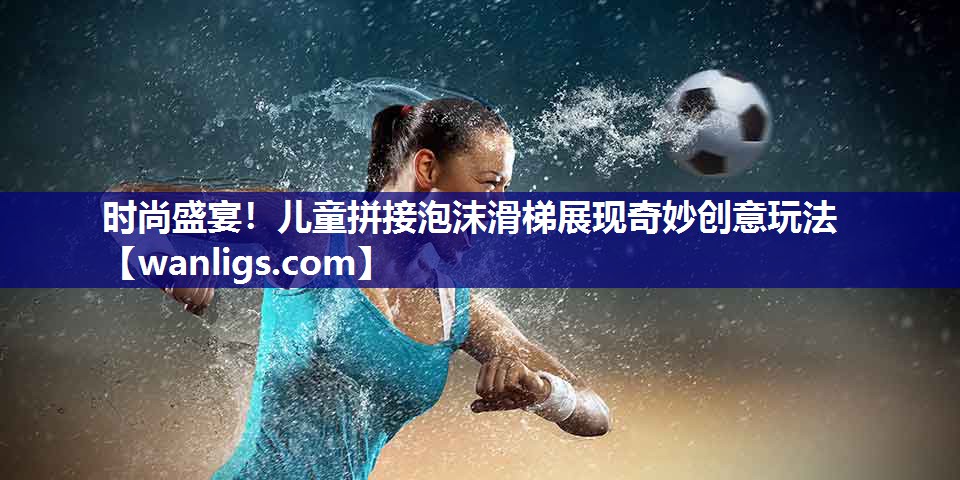 时尚盛宴！儿童拼接泡沫滑梯展现奇妙创意玩法
