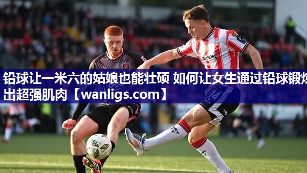 铅球让一米六的姑娘也能壮硕 如何让女生通过铅球锻炼出超强肌肉