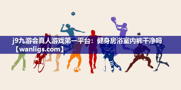 j9九游会真人游戏第一平台：健身房浴室内裤干净吗