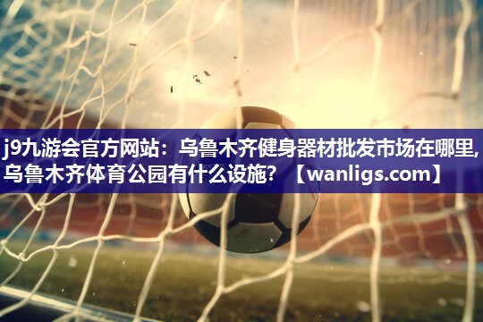 j9九游会官方网站：乌鲁木齐健身器材批发市场在哪里,乌鲁木齐体育公园有什么设施？