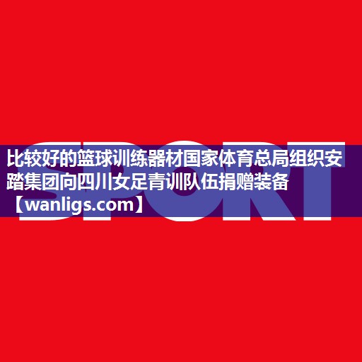 比较好的篮球训练器材国家体育总局组织安踏集团向四川女足青训队伍捐赠装备