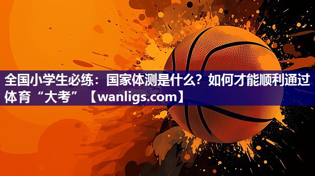 全国小学生必练：国家体测是什么？如何才能顺利通过体育“大考”