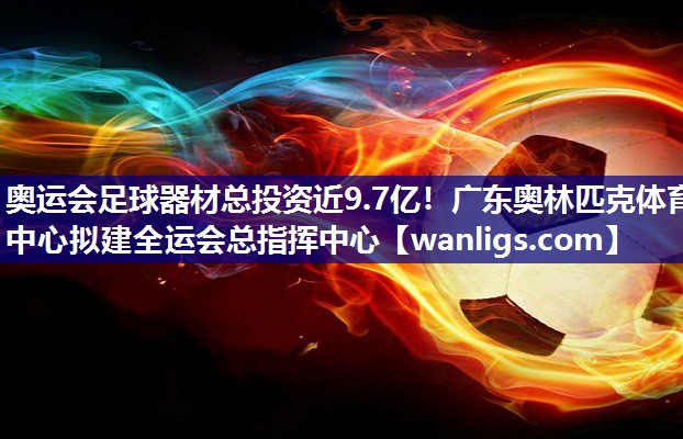 奥运会足球器材总投资近9.7亿！广东奥林匹克体育中心拟建全运会总指挥中心