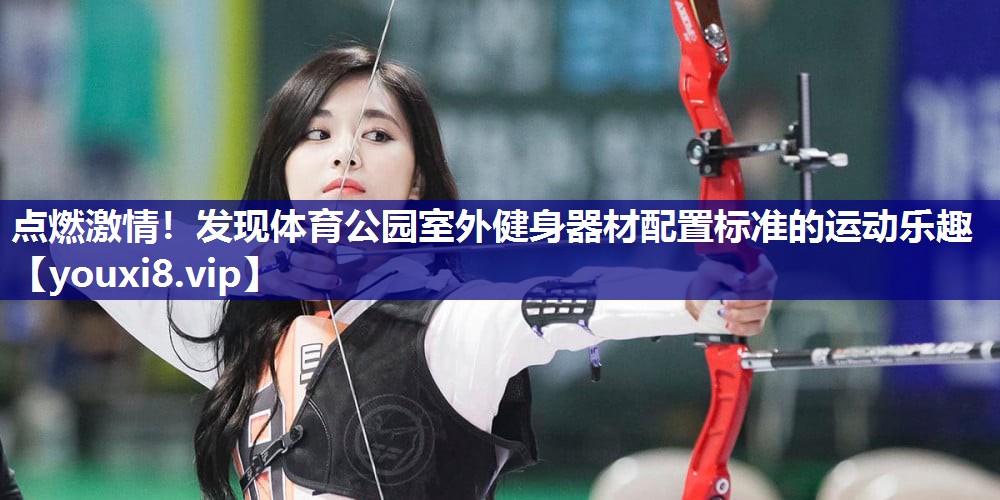 点燃激情！发现体育公园室外健身器材配置标准的运动乐趣