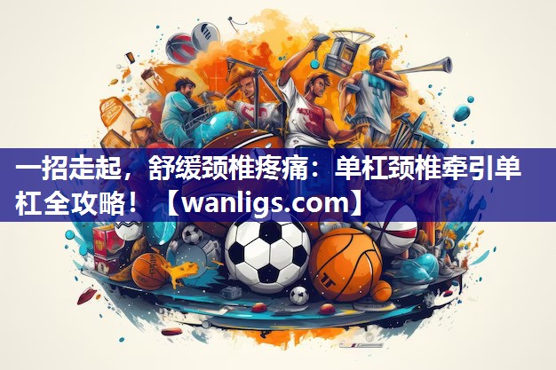 一招走起，舒缓颈椎疼痛：单杠颈椎牵引单杠全攻略！